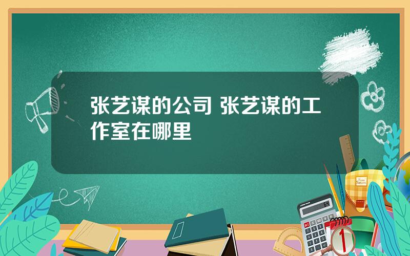 张艺谋的公司 张艺谋的工作室在哪里